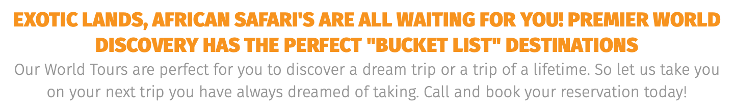 exotic lands, African safari's are all waiting for you! Premier world discovery has the perfect "BUCKET LIST" destinations Our World Tours are perfect for you to discover a dream trip or a trip of a lifetime. So let us take you on your next trip you have always dreamed of taking. Call and book your reservation today! 