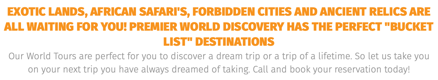 exotic lands, African safari's, forbidden cities and ANCIENT RELICS are all waiting for you! Premier world discovery has the perfect "BUCKET LIST" destinations Our World Tours are perfect for you to discover a dream trip or a trip of a lifetime. So let us take you on your next trip you have always dreamed of taking. Call and book your reservation today! 