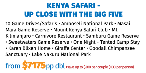 KENYA SAFARI -  UP CLOSE WITH THE BIG FIVE 10 Game Drives/Safaris • Amboseli National Park • Masai Mara Game Reserve • Mount Kenya Safari Club • Mt. Kilimanjaro • Carnivore Restaurant • Samburu Game Reserve • Sweetwaters Game Reserve • One Night - Tented Camp Stay • Karen Blixen Home • Giraffe Center • Goodall Chimpanzee Sanctuary • Lake Nakuru National Park from $7175pp dbl (save up to $200 per couple $100 per person)