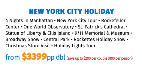 New York City Holiday 4 Nights in Manhattan • New York City Tour • Rockefeller Center • One World Observatory • St. Patrick’s Cathedral • Statue of Liberty & Ellis Island • 9/11 Memorial & Museum • Broadway Show • Central Park • Rockettes Holiday Show • Christmas Store Visit • Holiday Lights Tour from $3399pp dbl (save up to $200 per couple $100 per person)