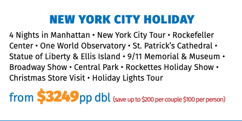 New York City Holiday 4 Nights in Manhattan • New York City Tour • Rockefeller Center • One World Observatory • St. Patrick’s Cathedral • Statue of Liberty & Ellis Island • 9/11 Memorial & Museum • Broadway Show • Central Park • Rockettes Holiday Show • Christmas Store Visit • Holiday Lights Tour from $3249pp dbl (save up to $200 per couple $100 per person)