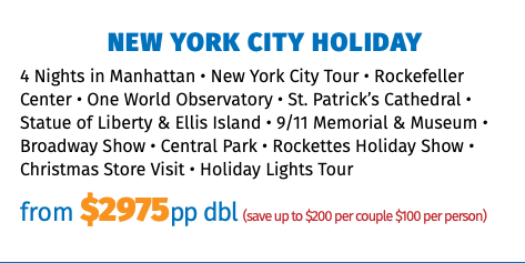 New York City Holiday 4 Nights in Manhattan • New York City Tour • Rockefeller Center • One World Observatory • St. Patrick’s Cathedral • Statue of Liberty & Ellis Island • 9/11 Memorial & Museum • Broadway Show • Central Park • Rockettes Holiday Show • Christmas Store Visit • Holiday Lights Tour from $3125pp dbl (save up to $200 per couple $100 per person)