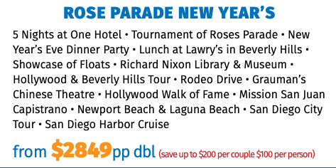 Rose Parade New Year’s 5 Nights at One Hotel • Tournament of Roses Parade • New Year’s Eve Dinner Party • Lunch at Lawry’s in Beverly Hills • Showcase of Floats • Richard Nixon Library & Museum • Hollywood & Beverly Hills Tour • Rodeo Drive • Grauman’s Chinese Theatre • Hollywood Walk of Fame • Mission San Juan Capistrano • Newport Beach & Laguna Beach • San Diego City Tour • San Diego Harbor Cruise from $2725pp dbl (save up to $200 per couple $100 per person)