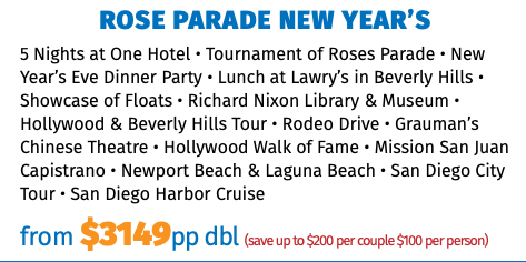 Rose Parade New Year’s 5 Nights at One Hotel • Tournament of Roses Parade • New Year’s Eve Dinner Party • Lunch at Lawry’s in Beverly Hills • Showcase of Floats • Richard Nixon Library & Museum • Hollywood & Beverly Hills Tour • Rodeo Drive • Grauman’s Chinese Theatre • Hollywood Walk of Fame • Mission San Juan Capistrano • Newport Beach & Laguna Beach • San Diego City Tour • San Diego Harbor Cruise from $3149pp dbl (save up to $200 per couple $100 per person)