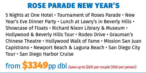 Rose Parade New Year’s 5 Nights at One Hotel • Tournament of Roses Parade • New Year’s Eve Dinner Party • Lunch at Lawry’s in Beverly Hills • Showcase of Floats • Richard Nixon Library & Museum • Hollywood & Beverly Hills Tour • Rodeo Drive • Grauman’s Chinese Theatre • Hollywood Walk of Fame • Mission San Juan Capistrano • Newport Beach & Laguna Beach • San Diego City Tour • San Diego Harbor Cruise from $3349pp dbl (save up to $200 per couple $100 per person)