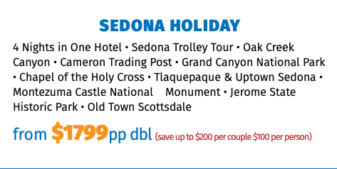 Sedona Holiday 4 Nights in One Hotel • Sedona Trolley Tour • Oak Creek Canyon • Cameron Trading Post • Grand Canyon National Park • Chapel of the Holy Cross • Tlaquepaque & Uptown Sedona • Montezuma Castle National Monument • Jerome State Historic Park • Old Town Scottsdale from $1725pp dbl (save up to $200 per couple $100 per person)
