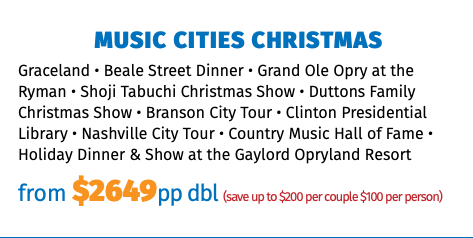 Music Cities Christmas Graceland • Beale Street Dinner • Grand Ole Opry at the Ryman • Shoji Tabuchi Christmas Show • Duttons Family Christmas Show • Branson City Tour • Clinton Presidential Library • Nashville City Tour • Country Music Hall of Fame • Holiday Dinner & Show at the Gaylord Opryland Resort from $2649pp dbl (save up to $200 per couple $100 per person)