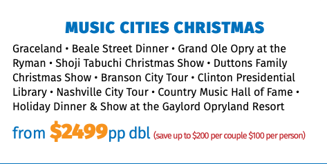Music Cities Christmas Graceland • Beale Street Dinner • Grand Ole Opry at the Ryman • Shoji Tabuchi Christmas Show • Duttons Family Christmas Show • Branson City Tour • Clinton Presidential Library • Nashville City Tour • Country Music Hall of Fame • Holiday Dinner & Show at the Gaylord Opryland Resort from $2375pp dbl (save up to $200 per couple $100 per person)