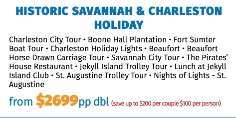 Historic Savannah & Charleston Holiday Charleston City Tour • Boone Hall Plantation • Fort Sumter Boat Tour • Charleston Holiday Lights • Beaufort • Beaufort Horse Drawn Carriage Tour • Savannah City Tour • The Pirates’ House Restaurant • Jekyll Island Trolley Tour • Lunch at Jekyll Island Club • St. Augustine Trolley Tour • Nights of Lights - St. Augustine from $2575pp dbl (save up to $200 per couple $100 per person)