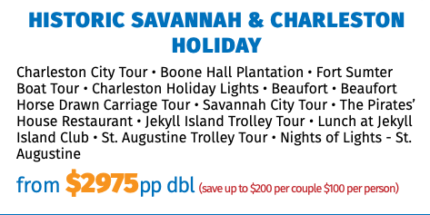 Historic Savannah & Charleston Holiday Charleston City Tour • Boone Hall Plantation • Fort Sumter Boat Tour • Charleston Holiday Lights • Beaufort • Beaufort Horse Drawn Carriage Tour • Savannah City Tour • The Pirates’ House Restaurant • Jekyll Island Trolley Tour • Lunch at Jekyll Island Club • St. Augustine Trolley Tour • Nights of Lights - St. Augustine from $2975pp dbl (save up to $200 per couple $100 per person)