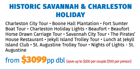 Historic Savannah & Charleston Holiday Charleston City Tour • Boone Hall Plantation • Fort Sumter Boat Tour • Charleston Holiday Lights • Beaufort • Beaufort Horse Drawn Carriage Tour • Savannah City Tour • The Pirates’ House Restaurant • Jekyll Island Trolley Tour • Lunch at Jekyll Island Club • St. Augustine Trolley Tour • Nights of Lights - St. Augustine from $3099pp dbl (save up to $200 per couple $100 per person)