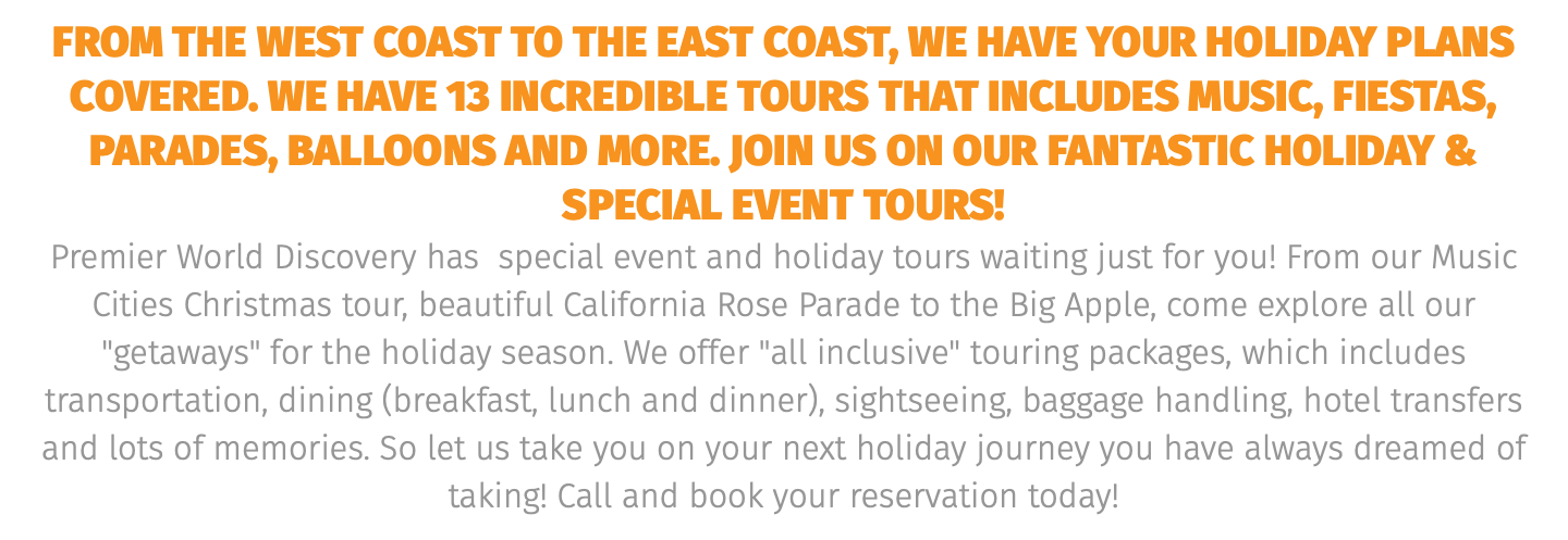 from the west coast to the east coast, we have your holiday plans covered. we have 13 incredible tours that includes music, fiestas, parades, balloons and more. join us on our fantastic holiday & special event tours! Premier World Discovery has special event and holiday tours waiting just for you! From our Music Cities Christmas tour, beautiful California Rose Parade to the Big Apple, come explore all our "getaways" for the holiday season. We offer "all inclusive" touring packages, which includes transportation, dining (breakfast, lunch and dinner), sightseeing, baggage handling, hotel transfers and lots of memories. So let us take you on your next holiday journey you have always dreamed of taking! Call and book your reservation today! 