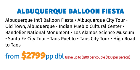 Albuquerque Balloon Fiesta Albuquerque Int’l Balloon Fiesta • Albuquerque City Tour • Old Town, Albuquerque • Indian Pueblo Cultural Center • Bandelier National Monument • Los Alamos Science Museum • Santa Fe City Tour • Taos Pueblo • Taos City Tour • High Road to Taos from $2799pp dbl (save up to $200 per couple $100 per person)