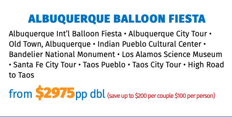 Albuquerque Balloon Fiesta Albuquerque Int’l Balloon Fiesta • Albuquerque City Tour • Old Town, Albuquerque • Indian Pueblo Cultural Center • Bandelier National Monument • Los Alamos Science Museum • Santa Fe City Tour • Taos Pueblo • Taos City Tour • High Road to Taos from $2975pp dbl (save up to $200 per couple $100 per person)