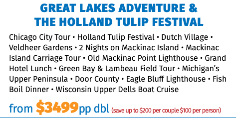 Great lakes Adventure &  the Holland Tulip Festival Chicago City Tour • Holland Tulip Festival • Dutch Village • Veldheer Gardens • 2 Nights on Mackinac Island • Mackinac Island Carriage Tour • Old Mackinac Point Lighthouse • Grand Hotel Lunch • Green Bay & Lambeau Field Tour • Michigan’s Upper Peninsula • Door County • Eagle Bluff Lighthouse • Fish Boil Dinner • Wisconsin Upper Dells Boat Cruise from $3499pp dbl (save up to $200 per couple $100 per person)