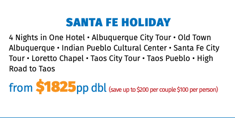 Santa Fe Holiday 4 Nights in One Hotel • Albuquerque City Tour • Old Town Albuquerque • Indian Pueblo Cultural Center • Santa Fe City Tour • Loretto Chapel • Taos City Tour • Taos Pueblo • High Road to Taos from $1825pp dbl (save up to $200 per couple $100 per person)