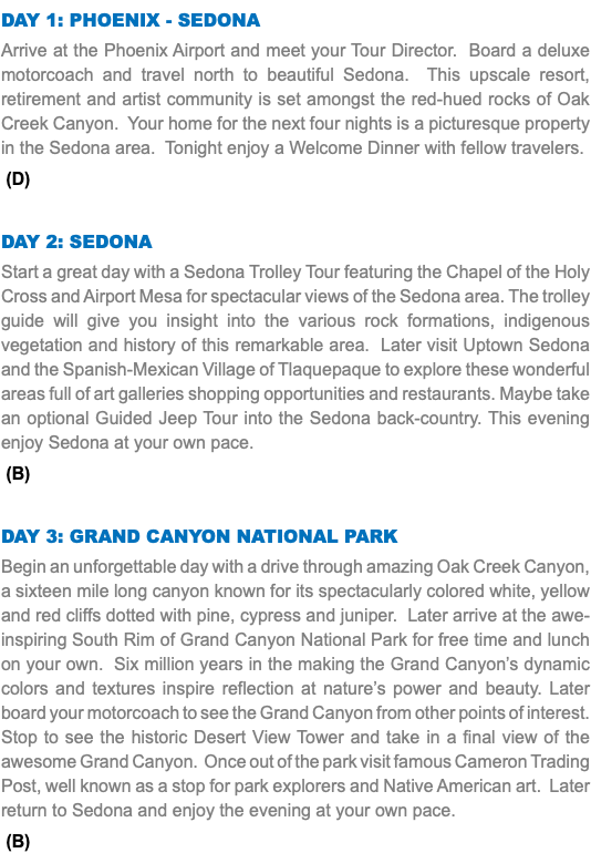 DAY 1: Phoenix - Sedona Arrive at the Phoenix Airport and meet your Tour Director. Board a deluxe motorcoach and travel north to beautiful Sedona. This upscale resort, retirement and artist community is set amongst the red-hued rocks of Oak Creek Canyon. Your home for the next four nights is a picturesque property in the Sedona area. Tonight enjoy a Welcome Dinner with fellow travelers. (D) Day 2: Sedona Start a great day with a Sedona Trolley Tour featuring the Chapel of the Holy Cross and Airport Mesa for spectacular views of the Sedona area. The trolley guide will give you insight into the various rock formations, indigenous vegetation and history of this remarkable area. Later visit Uptown Sedona and the Spanish-Mexican Village of Tlaquepaque to explore these wonderful areas full of art galleries shopping opportunities and restaurants. Maybe take an optional Guided Jeep Tour into the Sedona back-country. This evening enjoy Sedona at your own pace. (B) Day 3: Grand Canyon National Park Begin an unforgettable day with a drive through amazing Oak Creek Canyon, a sixteen mile long canyon known for its spectacularly colored white, yellow and red cliffs dotted with pine, cypress and juniper. Later arrive at the awe-inspiring South Rim of Grand Canyon National Park for free time and lunch on your own. Six million years in the making the Grand Canyon’s dynamic colors and textures inspire reflection at nature’s power and beauty. Later board your motorcoach to see the Grand Canyon from other points of interest. Stop to see the historic Desert View Tower and take in a final view of the awesome Grand Canyon. Once out of the park visit famous Cameron Trading Post, well known as a stop for park explorers and Native American art. Later return to Sedona and enjoy the evening at your own pace. (B)