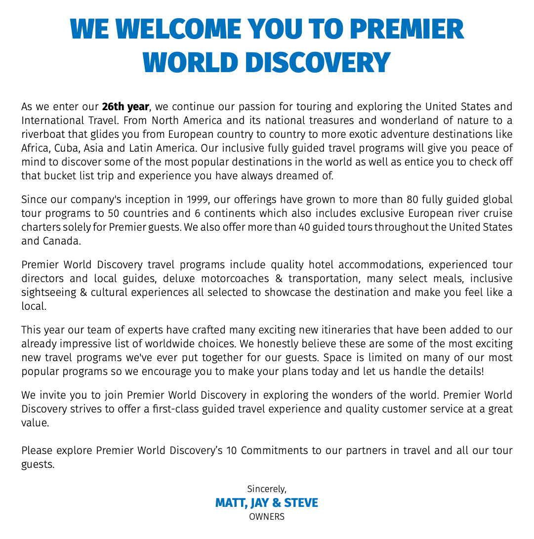 we WELCOME you to premier world discovery As we enter our 26th year, we continue our passion for touring and exploring the United States and International Travel. From North America and its national treasures and wonderland of nature to a riverboat that glides you from European country to country to more exotic adventure destinations like Africa, Cuba, Asia and Latin America. Our inclusive fully guided travel programs will give you peace of mind to discover some of the most popular destinations in the world as well as entice you to check off that bucket list trip and experience you have always dreamed of. Since our company's inception in 1999, our offerings have grown to more than 80 fully guided global tour programs to 50 countries and 6 continents which also includes exclusive European river cruise charters solely for Premier guests. We also offer more than 40 guided tours throughout the United States and Canada. Premier World Discovery travel programs include quality hotel accommodations, experienced tour directors and local guides, deluxe motorcoaches & transportation, many select meals, inclusive sightseeing & cultural experiences all selected to showcase the destination and make you feel like a local. This year our team of experts have crafted many exciting new itineraries that have been added to our already impressive list of worldwide choices. We honestly believe these are some of the most exciting new travel programs we've ever put together for our guests. Space is limited on many of our most popular programs so we encourage you to make your plans today and let us handle the details! We invite you to join Premier World Discovery in exploring the wonders of the world. Premier World Discovery strives to offer a first-class guided travel experience and quality customer service at a great value. Please explore Premier World Discovery’s 10 Commitments to our partners in travel and all our tour guests. Sincerely, MATT, Jay & STEVE OWNERS