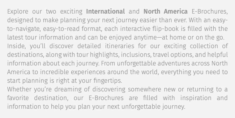 Explore our two exciting International and North America E-Brochures, designed to make planning your next journey easier than ever. With an easy-to-navigate, easy-to-read format, each interactive flip-book is filled with the latest tour information and can be enjoyed anytime—at home or on the go. Inside, you’ll discover detailed itineraries for our exciting collection of destinations, along with tour highlights, inclusions, travel options, and helpful information about each journey. From unforgettable adventures across North America to incredible experiences around the world, everything you need to start planning is right at your fingertips. Whether you’re dreaming of discovering somewhere new or returning to a favorite destination, our E-Brochures are filled with inspiration and information to help you plan your next unforgettable journey.