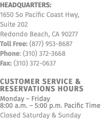 Headquarters: 1650 So Pacific Coast Hwy, Suite 202 Redondo Beach, CA 90277 Toll Free: (877) 953-8687 Phone: (310) 372-3668 Fax: (310) 372-0637 Customer Service & Reservations Hours Monday – Friday  8:00 a.m. – 5:00 p.m. Pacific Time Closed Saturday & Sunday