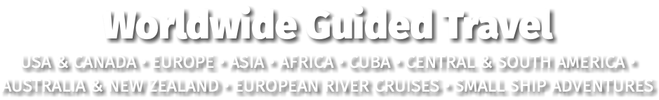 Worldwide Guided Travel USA & CANADA • EUROPE • ASIA • AFRICA • CUBA • CENTRAL & SOUTH AMERICA • AUSTRALIA & NEW ZEALAND • EUROPEAN RIVER CRUISES • SMALL SHIP ADVENTURES