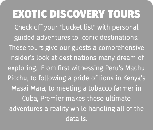 exotic discovery tours Check off your "bucket list" with personal guided adventures to iconic destinations. These tours give our guests a comprehensive insider’s look at destinations many dream of exploring. From first witnessing Peru’s Machu Picchu, to following a pride of lions in Kenya’s Masai Mara, to meeting a tobacco farmer in Cuba, Premier makes these ultimate adventures a reality while handling all of the details.