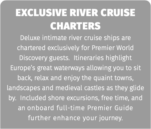 exclusive river cruise charters Deluxe intimate river cruise ships are chartered exclusively for Premier World Discovery guests. Itineraries highlight Europe’s great waterways allowing you to sit back, relax and enjoy the quaint towns, landscapes and medieval castles as they glide by. Included shore excursions, free time, and an onboard full-time Premier Guide further enhance your journey.