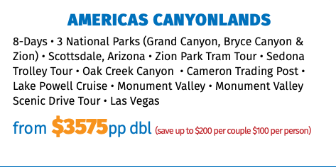 AMERICAS CANYONLANDS 8-Days • 3 National Parks (Grand Canyon, Bryce Canyon & Zion) • Scottsdale, Arizona • Zion Park Tram Tour • Sedona Trolley Tour • Oak Creek Canyon  • Cameron Trading Post • Lake Powell Cruise • Monument Valley • Monument Valley Scenic Drive Tour • Las Vegas from $3575pp dbl (save up to $200 per couple $100 per person) 