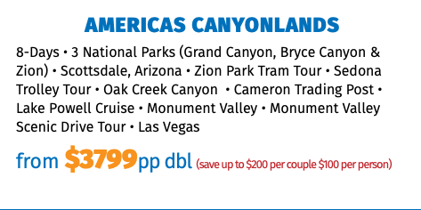 AMERICAS CANYONLANDS 8-Days • 3 National Parks (Grand Canyon, Bryce Canyon & Zion) • Scottsdale, Arizona • Zion Park Tram Tour • Sedona Trolley Tour • Oak Creek Canyon  • Cameron Trading Post • Lake Powell Cruise • Monument Valley • Monument Valley Scenic Drive Tour • Las Vegas from $3799pp dbl (save up to $200 per couple $100 per person) 