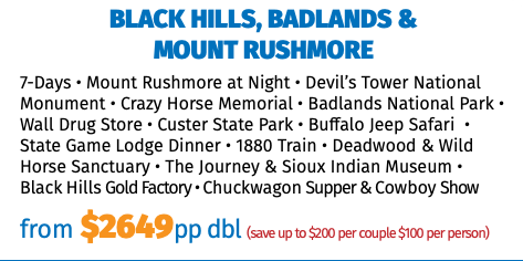 BLACK HILLS, BADLANDS &  MOUNT RUSHMORE 7-Days • Mount Rushmore at Night • Devil’s Tower National Monument • Crazy Horse Memorial • Badlands National Park • Wall Drug Store • Custer State Park • Buffalo Jeep Safari • State Game Lodge Dinner • 1880 Train • Deadwood & Wild Horse Sanctuary • The Journey & Sioux Indian Museum • Black Hills Gold Factory • Chuckwagon Supper & Cowboy Show from $2649pp dbl (save up to $200 per couple $100 per person)