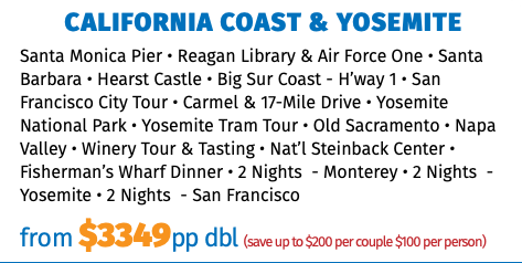 California Coast & Yosemite Santa Monica Pier • Reagan Library & Air Force One • Santa Barbara • Hearst Castle • Big Sur Coast - H’way 1 • San Francisco City Tour • Carmel & 17-Mile Drive • Yosemite National Park • Yosemite Tram Tour • Old Sacramento • Napa Valley • Winery Tour & Tasting • Nat’l Steinback Center • Fisherman’s Wharf Dinner • 2 Nights - Monterey • 2 Nights - Yosemite • 2 Nights - San Francisco from $3349pp dbl (save up to $200 per couple $100 per person)