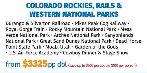 Colorado Rockies, Rails &  Western National Parks Durango & Silverton Railroad • Pikes Peak Cog Railway • Royal Gorge Train • Rocky Mountain National Park • Mesa Verde National Park • Arches National Park • Canyonlands National Park • Great Sand Dunes National Park • Dead Horse Point State Park • Moab, Utah • Garden of the Gods  • U.S. Air Force Academy • Cowboy Dinner & Stage Show from $3325pp dbl (save up to $200 per couple $100 per person)