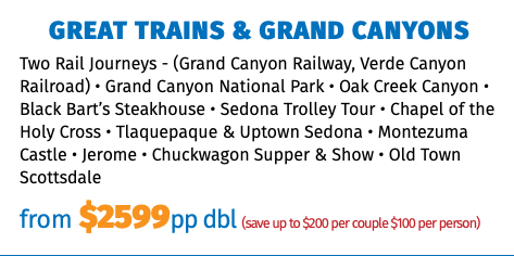 Great Trains & Grand Canyons Two Rail Journeys - (Grand Canyon Railway, Verde Canyon Railroad) • Grand Canyon National Park • Oak Creek Canyon • Black Bart’s Steakhouse • Sedona Trolley Tour • Chapel of the Holy Cross • Tlaquepaque & Uptown Sedona • Montezuma Castle • Jerome • Chuckwagon Supper & Show • Old Town Scottsdale from $2599pp dbl (save up to $200 per couple $100 per person)