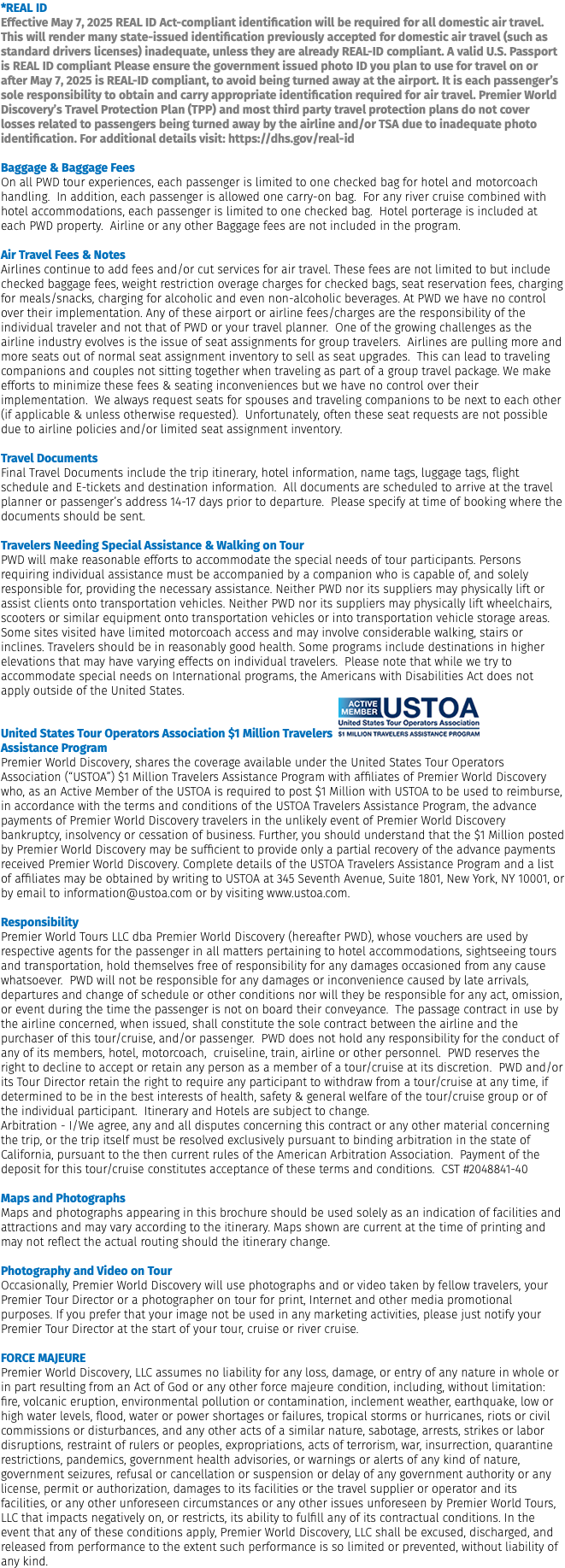 *REAL ID Effective May 7, 2025 REAL ID Act-compliant identification will be required for all domestic air travel. This will render many state-issued identification previously accepted for domestic air travel (such as standard drivers licenses) inadequate, unless they are already REAL-ID compliant. A valid U.S. Passport is REAL ID compliant Please ensure the government issued photo ID you plan to use for travel on or after May 7, 2025 is REAL-ID compliant, to avoid being turned away at the airport. It is each passenger’s sole responsibility to obtain and carry appropriate identification required for air travel. Premier World Discovery’s Travel Protection Plan (TPP) and most third party travel protection plans do not cover losses related to passengers being turned away by the airline and/or TSA due to inadequate photo identification. For additional details visit: https://dhs.gov/real-id Baggage & Baggage Fees On all PWD tour experiences, each passenger is limited to one checked bag for hotel and motorcoach handling. In addition, each passenger is allowed one carry-on bag. For any river cruise combined with hotel accommodations, each passenger is limited to one checked bag. Hotel porterage is included at each PWD property. Airline or any other Baggage fees are not included in the program. Air Travel Fees & Notes Airlines continue to add fees and/or cut services for air travel. These fees are not limited to but include checked baggage fees, weight restriction overage charges for checked bags, seat reservation fees, charging for meals/snacks, charging for alcoholic and even non-alcoholic beverages. At PWD we have no control over their implementation. Any of these airport or airline fees/charges are the responsibility of the individual traveler and not that of PWD or your travel planner. One of the growing challenges as the airline industry evolves is the issue of seat assignments for group travelers. Airlines are pulling more and more seats out of normal seat assignment inventory to sell as seat upgrades. This can lead to traveling companions and couples not sitting together when traveling as part of a group travel package. We make efforts to minimize these fees & seating inconveniences but we have no control over their implementation. We always request seats for spouses and traveling companions to be next to each other (if applicable & unless otherwise requested). Unfortunately, often these seat requests are not possible due to airline policies and/or limited seat assignment inventory. Travel Documents Final Travel Documents include the trip itinerary, hotel information, name tags, luggage tags, flight schedule and E-tickets and destination information. All documents are scheduled to arrive at the travel planner or passenger’s address 14-17 days prior to departure. Please specify at time of booking where the documents should be sent.  Travelers Needing Special Assistance & Walking on Tour PWD will make reasonable efforts to accommodate the special needs of tour participants. Persons requiring individual assistance must be accompanied by a companion who is capable of, and solely responsible for, providing the necessary assistance. Neither PWD nor its suppliers may physically lift or assist clients onto transportation vehicles. Neither PWD nor its suppliers may physically lift wheelchairs, scooters or similar equipment onto transportation vehicles or into transportation vehicle storage areas. Some sites visited have limited motorcoach access and may involve considerable walking, stairs or inclines. Travelers should be in reasonably good health. Some programs include destinations in higher elevations that may have varying effects on individual travelers. Please note that while we try to accommodate special needs on International programs, the Americans with Disabilities Act does not apply outside of the United States. United States Tour Operators Association $1 Million Travelers ﷯ Assistance Program Premier World Discovery, shares the coverage available under the United States Tour Operators Association (“USTOA”) $1 Million Travelers Assistance Program with affiliates of Premier World Discovery who, as an Active Member of the USTOA is required to post $1 Million with USTOA to be used to reimburse, in accordance with the terms and conditions of the USTOA Travelers Assistance Program, the advance payments of Premier World Discovery travelers in the unlikely event of Premier World Discovery bankruptcy, insolvency or cessation of business. Further, you should understand that the $1 Million posted by Premier World Discovery may be sufficient to provide only a partial recovery of the advance payments received Premier World Discovery. Complete details of the USTOA Travelers Assistance Program and a list of affiliates may be obtained by writing to USTOA at 345 Seventh Avenue, Suite 1801, New York, NY 10001, or by email to information@ustoa.com or by visiting www.ustoa.com.  Responsibility Premier World Tours LLC dba Premier World Discovery (hereafter PWD), whose vouchers are used by respective agents for the passenger in all matters pertaining to hotel accommodations, sightseeing tours and transportation, hold themselves free of responsibility for any damages occasioned from any cause whatsoever. PWD will not be responsible for any damages or inconvenience caused by late arrivals, departures and change of schedule or other conditions nor will they be responsible for any act, omission, or event during the time the passenger is not on board their conveyance. The passage contract in use by the airline concerned, when issued, shall constitute the sole contract between the airline and the purchaser of this tour/cruise, and/or passenger. PWD does not hold any responsibility for the conduct of any of its members, hotel, motorcoach, cruiseline, train, airline or other personnel. PWD reserves the right to decline to accept or retain any person as a member of a tour/cruise at its discretion. PWD and/or its Tour Director retain the right to require any participant to withdraw from a tour/cruise at any time, if determined to be in the best interests of health, safety & general welfare of the tour/cruise group or of the individual participant. Itinerary and Hotels are subject to change. Arbitration - I/We agree, any and all disputes concerning this contract or any other material concerning the trip, or the trip itself must be resolved exclusively pursuant to binding arbitration in the state of California, pursuant to the then current rules of the American Arbitration Association. Payment of the deposit for this tour/cruise constitutes acceptance of these terms and conditions. CST #2048841-40  Maps and Photographs Maps and photographs appearing in this brochure should be used solely as an indication of facilities and attractions and may vary according to the itinerary. Maps shown are current at the time of printing and may not reflect the actual routing should the itinerary change.  Photography and Video on Tour Occasionally, Premier World Discovery will use photographs and or video taken by fellow travelers, your Premier Tour Director or a photographer on tour for print, Internet and other media promotional purposes. If you prefer that your image not be used in any marketing activities, please just notify your Premier Tour Director at the start of your tour, cruise or river cruise. FORCE MAJEURE Premier World Discovery, LLC assumes no liability for any loss, damage, or entry of any nature in whole or in part resulting from an Act of God or any other force majeure condition, including, without limitation: fire, volcanic eruption, environmental pollution or contamination, inclement weather, earthquake, low or high water levels, flood, water or power shortages or failures, tropical storms or hurricanes, riots or civil commissions or disturbances, and any other acts of a similar nature, sabotage, arrests, strikes or labor disruptions, restraint of rulers or peoples, expropriations, acts of terrorism, war, insurrection, quarantine restrictions, pandemics, government health advisories, or warnings or alerts of any kind of nature, government seizures, refusal or cancellation or suspension or delay of any government authority or any license, permit or authorization, damages to its facilities or the travel supplier or operator and its facilities, or any other unforeseen circumstances or any other issues unforeseen by Premier World Tours, LLC that impacts negatively on, or restricts, its ability to fulfill any of its contractual conditions. In the event that any of these conditions apply, Premier World Discovery, LLC shall be excused, discharged, and released from performance to the extent such performance is so limited or prevented, without liability of any kind.