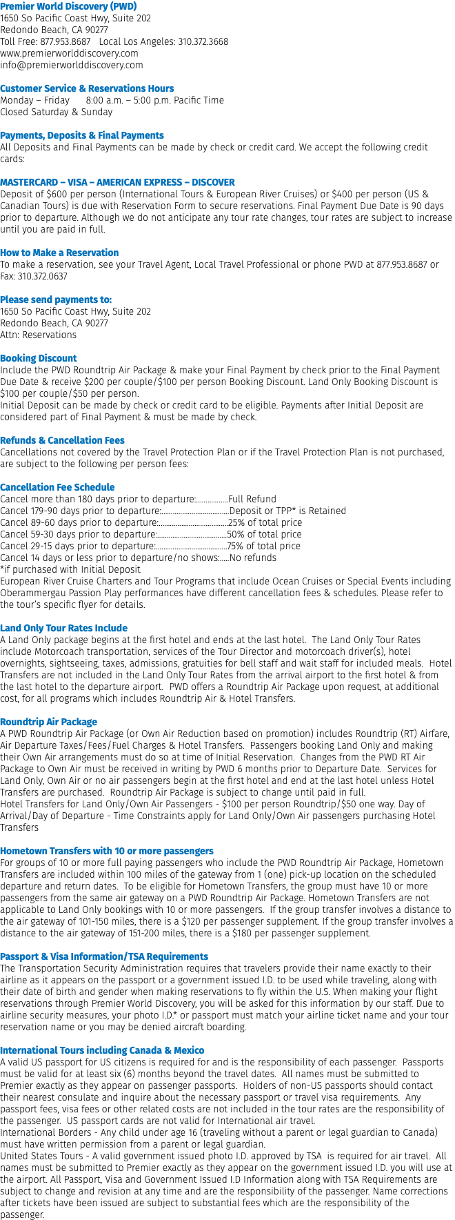 Premier World Discovery (PWD) 1650 So Pacific Coast Hwy, Suite 202 Redondo Beach, CA 90277 Toll Free: 877.953.8687 Local Los Angeles: 310.372.3668 www.premierworlddiscovery.com info@premierworlddiscovery.com Customer Service & Reservations Hours Monday – Friday 8:00 a.m. – 5:00 p.m. Pacific Time Closed Saturday & Sunday Payments, Deposits & Final Payments All Deposits and Final Payments can be made by check or credit card. We accept the following credit cards: MASTERCARD – VISA – AMERICAN EXPRESS – DISCOVER Deposit of $600 per person (International Tours & European River Cruises) or $400 per person (US & Canadian Tours) is due with Reservation Form to secure reservations. Final Payment Due Date is 90 days prior to departure. Although we do not anticipate any tour rate changes, tour rates are subject to increase until you are paid in full. How to Make a Reservation To make a reservation, see your Travel Agent, Local Travel Professional or phone PWD at 877.953.8687 or Fax: 310.372.0637  Please send payments to: 1650 So Pacific Coast Hwy, Suite 202 Redondo Beach, CA 90277 Attn: Reservations Booking Discount Include the PWD Roundtrip Air Package & make your Final Payment by check prior to the Final Payment Due Date & receive $200 per couple/$100 per person Booking Discount. Land Only Booking Discount is $100 per couple/$50 per person. Initial Deposit can be made by check or credit card to be eligible. Payments after Initial Deposit are considered part of Final Payment & must be made by check. Refunds & Cancellation Fees Cancellations not covered by the Travel Protection Plan or if the Travel Protection Plan is not purchased, are subject to the following per person fees: Cancellation Fee Schedule Cancel more than 180 days prior to departure:.................Full Refund Cancel 179-90 days prior to departure:....................................Deposit or TPP* is Retained Cancel 89-60 days prior to departure:.....................................25% of total price Cancel 59-30 days prior to departure:.....................................50% of total price Cancel 29-15 days prior to departure:......................................75% of total price Cancel 14 days or less prior to departure/no shows:.....No refunds *if purchased with Initial Deposit European River Cruise Charters and Tour Programs that include Ocean Cruises or Special Events including Oberammergau Passion Play performances have different cancellation fees & schedules. Please refer to the tour’s specific flyer for details. Land Only Tour Rates Include A Land Only package begins at the first hotel and ends at the last hotel. The Land Only Tour Rates include Motorcoach transportation, services of the Tour Director and motorcoach driver(s), hotel overnights, sightseeing, taxes, admissions, gratuities for bell staff and wait staff for included meals. Hotel Transfers are not included in the Land Only Tour Rates from the arrival airport to the first hotel & from the last hotel to the departure airport. PWD offers a Roundtrip Air Package upon request, at additional cost, for all programs which includes Roundtrip Air & Hotel Transfers.  Roundtrip Air Package A PWD Roundtrip Air Package (or Own Air Reduction based on promotion) includes Roundtrip (RT) Airfare, Air Departure Taxes/Fees/Fuel Charges & Hotel Transfers. Passengers booking Land Only and making their Own Air arrangements must do so at time of Initial Reservation. Changes from the PWD RT Air Package to Own Air must be received in writing by PWD 6 months prior to Departure Date. Services for Land Only, Own Air or no air passengers begin at the first hotel and end at the last hotel unless Hotel Transfers are purchased. Roundtrip Air Package is subject to change until paid in full. Hotel Transfers for Land Only/Own Air Passengers - $100 per person Roundtrip/$50 one way. Day of Arrival/Day of Departure - Time Constraints apply for Land Only/Own Air passengers purchasing Hotel Transfers  Hometown Transfers with 10 or more passengers For groups of 10 or more full paying passengers who include the PWD Roundtrip Air Package, Hometown Transfers are included within 100 miles of the gateway from 1 (one) pick-up location on the scheduled departure and return dates. To be eligible for Hometown Transfers, the group must have 10 or more passengers from the same air gateway on a PWD Roundtrip Air Package. Hometown Transfers are not applicable to Land Only bookings with 10 or more passengers. If the group transfer involves a distance to the air gateway of 101-150 miles, there is a $120 per passenger supplement. If the group transfer involves a distance to the air gateway of 151-200 miles, there is a $180 per passenger supplement.  Passport & Visa Information/TSA Requirements The Transportation Security Administration requires that travelers provide their name exactly to their airline as it appears on the passport or a government issued I.D. to be used while traveling, along with their date of birth and gender when making reservations to fly within the U.S. When making your flight reservations through Premier World Discovery, you will be asked for this information by our staff. Due to airline security measures, your photo I.D.* or passport must match your airline ticket name and your tour reservation name or you may be denied aircraft boarding.  International Tours including Canada & Mexico A valid US passport for US citizens is required for and is the responsibility of each passenger. Passports must be valid for at least six (6) months beyond the travel dates. All names must be submitted to Premier exactly as they appear on passenger passports. Holders of non-US passports should contact their nearest consulate and inquire about the necessary passport or travel visa requirements. Any passport fees, visa fees or other related costs are not included in the tour rates are the responsibility of the passenger. US passport cards are not valid for International air travel. International Borders - Any child under age 16 (traveling without a parent or legal guardian to Canada) must have written permission from a parent or legal guardian. United States Tours - A valid government issued photo I.D. approved by TSA is required for air travel. All names must be submitted to Premier exactly as they appear on the government issued I.D. you will use at the airport. All Passport, Visa and Government Issued I.D Information along with TSA Requirements are subject to change and revision at any time and are the responsibility of the passenger. Name corrections after tickets have been issued are subject to substantial fees which are the responsibility of the passenger.