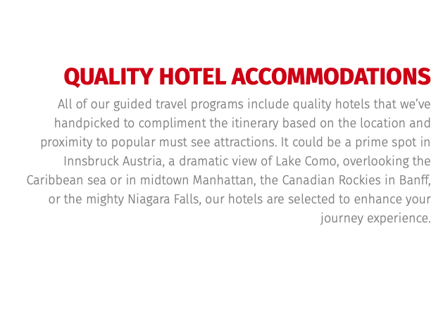 QUALITY HOTEL ACCOMMODATIONS All of our guided travel programs include quality hotels that we’ve handpicked to compliment the itinerary based on the location and proximity to popular must see attractions. It could be a prime spot in Innsbruck Austria, a dramatic view of Lake Como, overlooking the Caribbean sea or in midtown Manhattan, the Canadian Rockies in Banff, or the mighty Niagara Falls, our hotels are selected to enhance your journey experience. 
