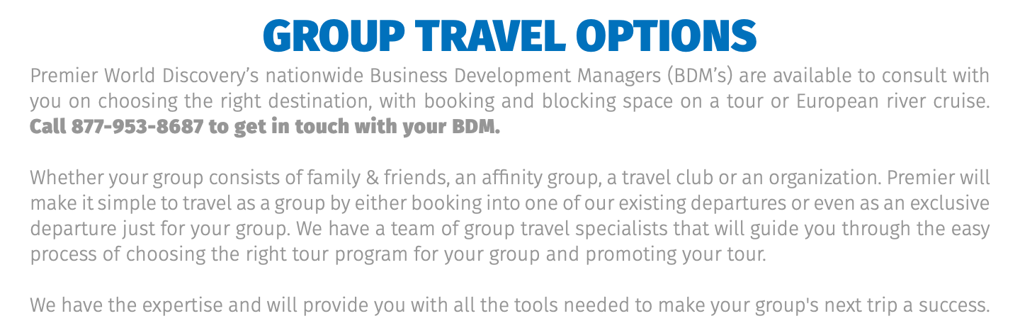 Group Travel Options Premier World Discovery’s nationwide Business Development Managers (BDM’s) are available to consult with you on choosing the right destination, with booking and blocking space on a tour or European river cruise.  Call 877-953-8687 to get in touch with your BDM. Whether your group consists of family & friends, an affinity group, a travel club or an organization. Premier will make it simple to travel as a group by either booking into one of our existing departures or even as an exclusive departure just for your group. We have a team of group travel specialists that will guide you through the easy process of choosing the right tour program for your group and promoting your tour. We have the expertise and will provide you with all the tools needed to make your group's next trip a success.