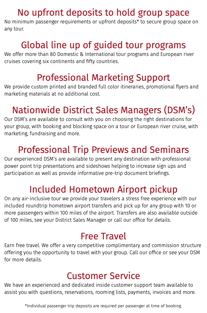 &nbsp;No upfront deposits to hold group space No minimum passenger requirements or upfront deposits* to secure group space on any tour. Global line up of guided tour programs We offer more than 80 Domestic & International tour programs and European river cruises covering six continents and fifty countries. Professional Marketing Support We provide custom printed and branded full color itineraries, promotional flyers and marketing materials at no additional cost. Nationwide District Sales Managers (DSM’s) Our DSM’s are available to consult with you on choosing the right destinations for your group, with booking and blocking space on a tour or European river cruise, with marketing, fundraising and more. Professional Trip Previews and Seminars Our experienced DSM’s are available to present any destination with professional power point trip presentations and sideshows helping to increase sign ups and participation as well as provide informative pre-trip document briefings. Included Hometown Airport pickup On any air-inclusive tour we provide your travelers a stress free experience with our included roundtrip hometown airport transfers and pick up for any group with 10 or more passengers within 100 miles of the airport. Transfers are also available outside of 100 miles, see your District Sales Manager or call our office for details. Free Travel Earn free travel. We offer a very competitive complimentary and commission structure offering you the opportunity to travel with your group. Call our office or see your DSM for more details. Customer Service We have an experienced and dedicated inside customer support team available to assist you with questions, reservations, rooming lists, payments, invoices and more. *Individual passenger trip deposits are required per passenger at time of booking.
