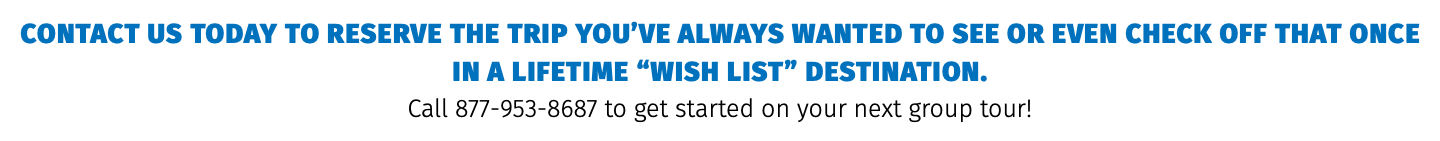 Contact us today to reserve the trip you’ve always wanted to see or even check off that once in a lifetime “Wish list” destination.  Call 877-953-8687 to get started on your next group tour!