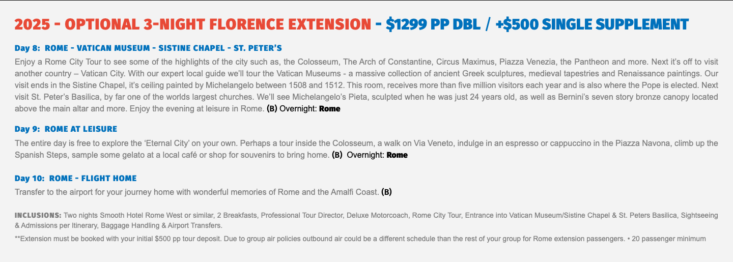 2025 - OPTIONAL 3-Night FLORENCE Extension - $1299 pp dbl / +$500 Single supplement Day 8: ROME - VATICAN MUSEUM - SISTINE CHAPEL - ST. PETER’S Enjoy a Rome City Tour to see some of the highlights of the city such as, the Colosseum, The Arch of Constantine, Circus Maximus, Piazza Venezia, the Pantheon and more. Next it’s off to visit another country – Vatican City. With our expert local guide we’ll tour the Vatican Museums - a massive collection of ancient Greek sculptures, medieval tapestries and Renaissance paintings. Our visit ends in the Sistine Chapel, it’s ceiling painted by Michelangelo between 1508 and 1512. This room, receives more than five million visitors each year and is also where the Pope is elected. Next visit St. Peter’s Basilica, by far one of the worlds largest churches. We’ll see Michelangelo’s Pieta, sculpted when he was just 24 years old, as well as Bernini’s seven story bronze canopy located above the main altar and more. Enjoy the evening at leisure in Rome. (B) Overnight: Rome Day 9: ROME AT LEISURE The entire day is free to explore the ‘Eternal City’ on your own. Perhaps a tour inside the Colosseum, a walk on Via Veneto, indulge in an espresso or cappuccino in the Piazza Navona, climb up the Spanish Steps, sample some gelato at a local café or shop for souvenirs to bring home. (B) Overnight: Rome Day 10: ROME - FLIGHT HOME Transfer to the airport for your journey home with wonderful memories of Rome and the Amalfi Coast. (B) Inclusions: Two nights Smooth Hotel Rome West or similar, 2 Breakfasts, Professional Tour Director, Deluxe Motorcoach, Rome City Tour, Entrance into Vatican Museum/Sistine Chapel & St. Peters Basilica, Sightseeing & Admissions per Itinerary, Baggage Handling & Airport Transfers. **Extension must be booked with your initial $500 pp tour deposit. Due to group air policies outbound air could be a different schedule than the rest of your group for Rome extension passengers. • 20 passenger minimum