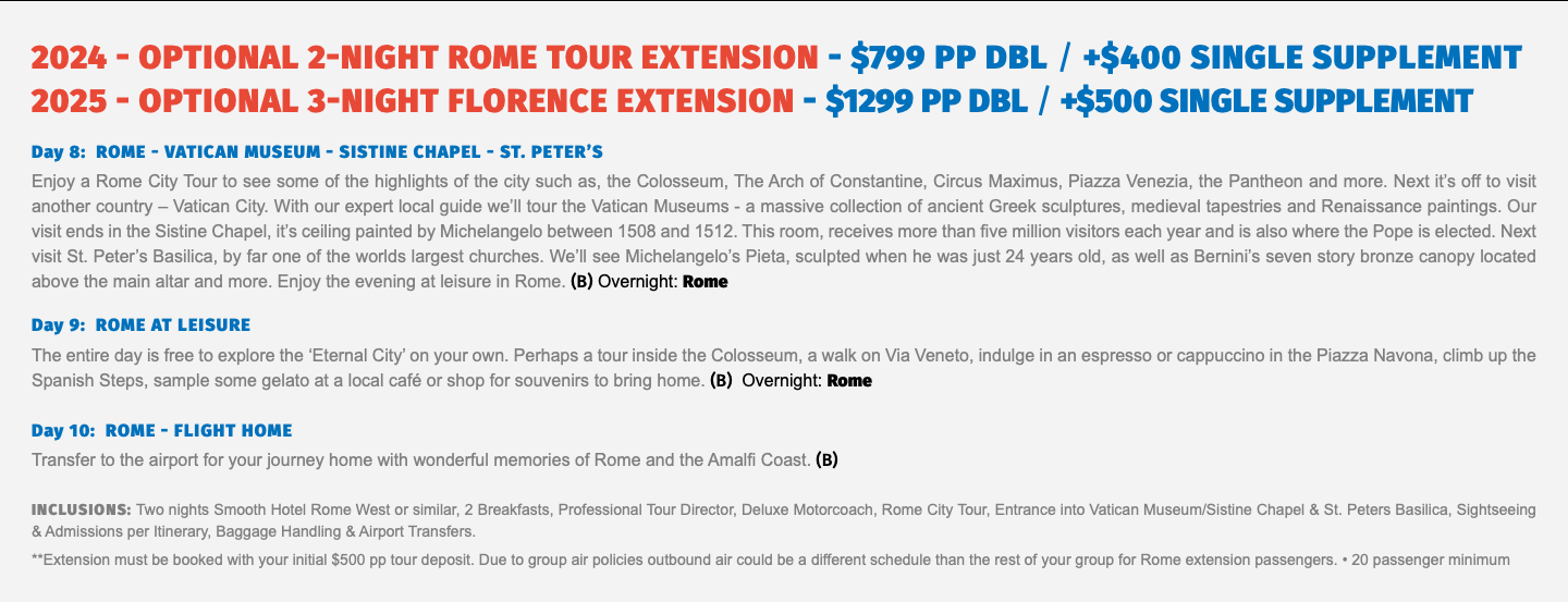 2024 - OPTIONAL 2-NIGHT ROME Tour Extension - $799 pp dbl / +$400 Single supplement 2025 - OPTIONAL 3-Night FLORENCE Extension - $1299 pp dbl / +$500 Single supplement Day 8: ROME - VATICAN MUSEUM - SISTINE CHAPEL - ST. PETER’S Enjoy a Rome City Tour to see some of the highlights of the city such as, the Colosseum, The Arch of Constantine, Circus Maximus, Piazza Venezia, the Pantheon and more. Next it’s off to visit another country – Vatican City. With our expert local guide we’ll tour the Vatican Museums - a massive collection of ancient Greek sculptures, medieval tapestries and Renaissance paintings. Our visit ends in the Sistine Chapel, it’s ceiling painted by Michelangelo between 1508 and 1512. This room, receives more than five million visitors each year and is also where the Pope is elected. Next visit St. Peter’s Basilica, by far one of the worlds largest churches. We’ll see Michelangelo’s Pieta, sculpted when he was just 24 years old, as well as Bernini’s seven story bronze canopy located above the main altar and more. Enjoy the evening at leisure in Rome. (B) Overnight: Rome Day 9: ROME AT LEISURE The entire day is free to explore the ‘Eternal City’ on your own. Perhaps a tour inside the Colosseum, a walk on Via Veneto, indulge in an espresso or cappuccino in the Piazza Navona, climb up the Spanish Steps, sample some gelato at a local café or shop for souvenirs to bring home. (B) Overnight: Rome Day 10: ROME - FLIGHT HOME Transfer to the airport for your journey home with wonderful memories of Rome and the Amalfi Coast. (B) Inclusions: Two nights Smooth Hotel Rome West or similar, 2 Breakfasts, Professional Tour Director, Deluxe Motorcoach, Rome City Tour, Entrance into Vatican Museum/Sistine Chapel & St. Peters Basilica, Sightseeing & Admissions per Itinerary, Baggage Handling & Airport Transfers. **Extension must be booked with your initial $500 pp tour deposit. Due to group air policies outbound air could be a different schedule than the rest of your group for Rome extension passengers. • 20 passenger minimum