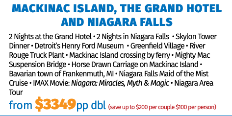 Mackinac Island, the Grand Hotel and Niagara Falls 2 Nights at the Grand Hotel • 2 Nights in Niagara Falls • Skylon Tower Dinner • Detroit’s Henry Ford Museum • Greenfield Village • River Rouge Truck Plant • Mackinac Island crossing by ferry • Mighty Mac Suspension Bridge • Horse Drawn Carriage on Mackinac Island • Bavarian town of Frankenmuth, MI • Niagara Falls Maid of the Mist Cruise • IMAX Movie: Niagara: Miracles, Myth & Magic • Niagara Area Tour from $3349pp dbl (save up to $200 per couple $100 per person) 