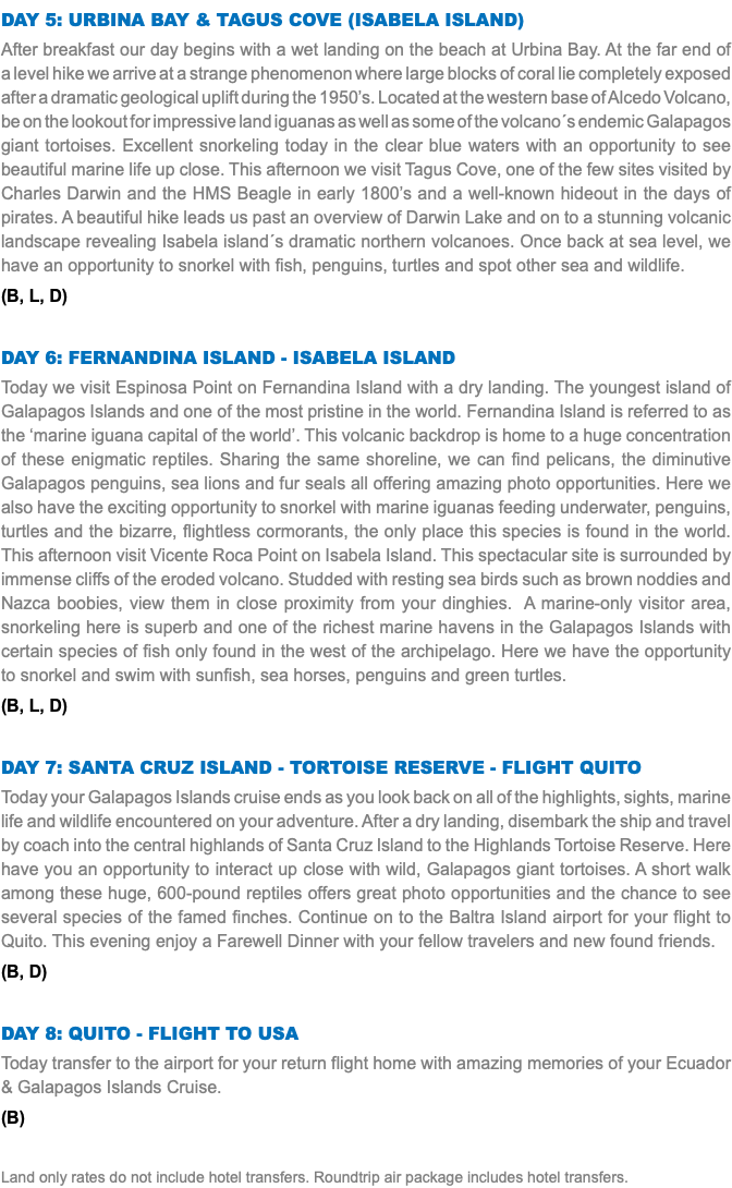 Day 5: Urbina Bay & Tagus Cove (Isabela Island) After breakfast our day begins with a wet landing on the beach at Urbina Bay. At the far end of a level hike we arrive at a strange phenomenon where large blocks of coral lie completely exposed after a dramatic geological uplift during the 1950’s. Located at the western base of Alcedo Volcano, be on the lookout for impressive land iguanas as well as some of the volcano´s endemic Galapagos giant tortoises. Excellent snorkeling today in the clear blue waters with an opportunity to see beautiful marine life up close. This afternoon we visit Tagus Cove, one of the few sites visited by Charles Darwin and the HMS Beagle in early 1800’s and a well-known hideout in the days of pirates. A beautiful hike leads us past an overview of Darwin Lake and on to a stunning volcanic landscape revealing Isabela island´s dramatic northern volcanoes. Once back at sea level, we have an opportunity to snorkel with fish, penguins, turtles and spot other sea and wildlife. (B, L, D) Day 6: Fernandina Island - Isabela Island Today we visit Espinosa Point on Fernandina Island with a dry landing. The youngest island of Galapagos Islands and one of the most pristine in the world. Fernandina Island is referred to as the ‘marine iguana capital of the world’. This volcanic backdrop is home to a huge concentration of these enigmatic reptiles. Sharing the same shoreline, we can find pelicans, the diminutive Galapagos penguins, sea lions and fur seals all offering amazing photo opportunities. Here we also have the exciting opportunity to snorkel with marine iguanas feeding underwater, penguins, turtles and the bizarre, flightless cormorants, the only place this species is found in the world. This afternoon visit Vicente Roca Point on Isabela Island. This spectacular site is surrounded by immense cliffs of the eroded volcano. Studded with resting sea birds such as brown noddies and Nazca boobies, view them in close proximity from your dinghies. A marine-only visitor area, snorkeling here is superb and one of the richest marine havens in the Galapagos Islands with certain species of fish only found in the west of the archipelago. Here we have the opportunity to snorkel and swim with sunfish, sea horses, penguins and green turtles. (B, L, D) Day 7: Santa Cruz Island - Tortoise Reserve - Flight Quito Today your Galapagos Islands cruise ends as you look back on all of the highlights, sights, marine life and wildlife encountered on your adventure. After a dry landing, disembark the ship and travel by coach into the central highlands of Santa Cruz Island to the Highlands Tortoise Reserve. Here have you an opportunity to interact up close with wild, Galapagos giant tortoises. A short walk among these huge, 600-pound reptiles offers great photo opportunities and the chance to see several species of the famed finches. Continue on to the Baltra Island airport for your flight to Quito. This evening enjoy a Farewell Dinner with your fellow travelers and new found friends. (B, D) Day 8: Quito - Flight to USA Today transfer to the airport for your return flight home with amazing memories of your Ecuador & Galapagos Islands Cruise. (B) Land only rates do not include hotel transfers. Roundtrip air package includes hotel transfers.