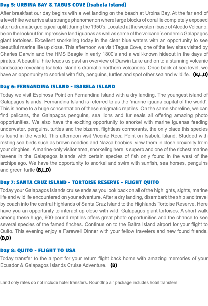 Day 5: Urbina Bay & Tagus Cove (Isabela Island) After breakfast our day begins with a wet landing on the beach at Urbina Bay. At the far end of a level hike we arrive at a strange phenomenon where large blocks of coral lie completely exposed after a dramatic geological uplift during the 1950’s. Located at the western base of Alcedo Volcano, be on the lookout for impressive land iguanas as well as some of the volcano´s endemic Galapagos giant tortoises. Excellent snorkeling today in the clear blue waters with an opportunity to see beautiful marine life up close. This afternoon we visit Tagus Cove, one of the few sites visited by Charles Darwin and the HMS Beagle in early 1800’s and a well-known hideout in the days of pirates. A beautiful hike leads us past an overview of Darwin Lake and on to a stunning volcanic landscape revealing Isabela island´s dramatic northern volcanoes. Once back at sea level, we have an opportunity to snorkel with fish, penguins, turtles and spot other sea and wildlife. (B,L,D) Day 6: FERNANDINA ISLAND - ISABELA ISLAND Today we visit Espinosa Point on Fernandina Island with a dry landing. The youngest island of Galapagos Islands. Fernandina Island is referred to as the ‘marine iguana capital of the world’. This is home to a huge concentration of these enigmatic reptiles. On the same shoreline, we can find pelicans, the Galapagos penguins, sea lions and fur seals all offering amazing photo opportunities. We also have the exciting opportunity to snorkel with marine iguanas feeding underwater, penguins, turtles and the bizarre, flightless cormorants, the only place this species is found in the world. This afternoon visit Vicente Roca Point on Isabela Island. Studded with resting sea birds such as brown noddies and Nazca boobies, view them in close proximity from your dinghies. A marine-only visitor area, snorkeling here is superb and one of the richest marine havens in the Galapagos Islands with certain species of fish only found in the west of the archipelago. We have the opportunity to snorkel and swim with sunfish, sea horses, penguins and green turtle (B,L,D)  Day 7: SANTA CRUZ ISLAND - TORTOISE RESERVE - FLIGHT QUITO Today your Galapagos Islands cruise ends as you look back on all of the highlights, sights, marine life and wildlife encountered on your adventure. After a dry landing, disembark the ship and travel by coach into the central highlands of Santa Cruz Island to the Highlands Tortoise Reserve. Here have you an opportunity to interact up close with wild, Galapagos giant tortoises. A short walk among these huge, 600-pound reptiles offers great photo opportunities and the chance to see several species of the famed finches. Continue on to the Baltra Island airport for your flight to Quito. This evening enjoy a Farewell Dinner with your fellow travelers and new found friends. (B,D)  Day 8: Quito - Flight to USA Today transfer to the airport for your return flight back home with amazing memories of your Ecuador & Galapagos Islands Cruise Adventure. (B) Land only rates do not include hotel transfers. Roundtrip air package includes hotel transfers.