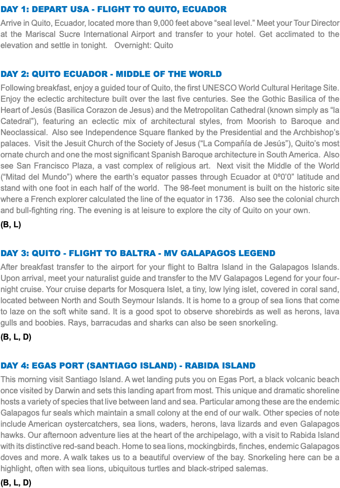 Day 1: Depart USA - Flight to Quito, Ecuador Arrive in Quito, Ecuador, located more than 9,000 feet above “seal level.” Meet your Tour Director at the Mariscal Sucre International Airport and transfer to your hotel. Get acclimated to the elevation and settle in tonight. Overnight: Quito Day 2: Quito Ecuador - Middle of the World Following breakfast, enjoy a guided tour of Quito, the first UNESCO World Cultural Heritage Site. Enjoy the eclectic architecture built over the last five centuries. See the Gothic Basilica of the Heart of Jesús (Basilica Corazon de Jesus) and the Metropolitan Cathedral (known simply as “la Catedral”), featuring an eclectic mix of architectural styles, from Moorish to Baroque and Neoclassical. Also see Independence Square flanked by the Presidential and the Archbishop’s palaces. Visit the Jesuit Church of the Society of Jesus (“La Compañía de Jesús”), Quito’s most ornate church and one the most significant Spanish Baroque architecture in South America. Also see San Francisco Plaza, a vast complex of religious art. Next visit the Middle of the World (“Mitad del Mundo”) where the earth’s equator passes through Ecuador at 0º0’0” latitude and stand with one foot in each half of the world. The 98-feet monument is built on the historic site where a French explorer calculated the line of the equator in 1736. Also see the colonial church and bull-fighting ring. The evening is at leisure to explore the city of Quito on your own. (B, L) Day 3: Quito - Flight to Baltra - MV Galapagos Legend After breakfast transfer to the airport for your flight to Baltra Island in the Galapagos Islands. Upon arrival, meet your naturalist guide and transfer to the MV Galapagos Legend for your four-night cruise. Your cruise departs for Mosquera Islet, a tiny, low lying islet, covered in coral sand, located between North and South Seymour Islands. It is home to a group of sea lions that come to laze on the soft white sand. It is a good spot to observe shorebirds as well as herons, lava gulls and boobies. Rays, barracudas and sharks can also be seen snorkeling. (B, L, D) Day 4: Egas Port (Santiago Island) - Rabida Island This morning visit Santiago Island. A wet landing puts you on Egas Port, a black volcanic beach once visited by Darwin and sets this landing apart from most. This unique and dramatic shoreline hosts a variety of species that live between land and sea. Particular among these are the endemic Galapagos fur seals which maintain a small colony at the end of our walk. Other species of note include American oystercatchers, sea lions, waders, herons, lava lizards and even Galapagos hawks. Our afternoon adventure lies at the heart of the archipelago, with a visit to Rabida Island with its distinctive red-sand beach. Home to sea lions, mockingbirds, finches, endemic Galapagos doves and more. A walk takes us to a beautiful overview of the bay. Snorkeling here can be a highlight, often with sea lions, ubiquitous turtles and black-striped salemas. (B, L, D)
