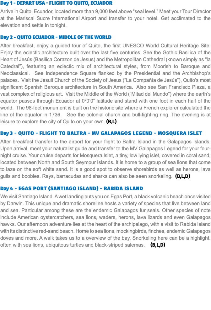 Day 1 - Depart USA - Flight to Quito, Ecuador Arrive in Quito, Ecuador, located more than 9,000 feet above “seal level.” Meet your Tour Director at the Mariscal Sucre International Airport and transfer to your hotel. Get acclimated to the elevation and settle in tonight. Day 2 - Quito Ecuador - Middle of the World After breakfast, enjoy a guided tour of Quito, the first UNESCO World Cultural Heritage Site. Enjoy the eclectic architecture built over the last five centuries. See the Gothic Basilica of the Heart of Jesús (Basilica Corazon de Jesus) and the Metropolitan Cathedral (known simply as “la Catedral”), featuring an eclectic mix of architectural styles, from Moorish to Baroque and Neoclassical. See Independence Square flanked by the Presidential and the Archbishop’s palaces. Visit the Jesuit Church of the Society of Jesus (“La Compañía de Jesús”), Quito’s most significant Spanish Baroque architecture in South America. Also see San Francisco Plaza, a vast complex of religious art. Visit the Middle of the World (“Mitad del Mundo”) where the earth’s equator passes through Ecuador at 0º0’0” latitude and stand with one foot in each half of the world. The 98-feet monument is built on the historic site where a French explorer calculated the line of the equator in 1736. See the colonial church and bull-fighting ring. The evening is at leisure to explore the city of Quito on your own. (B,L) Day 3 - Quito - Flight to Baltra - MV Galapagos Legend - Mosquera Islet After breakfast transfer to the airport for your flight to Baltra Island in the Galapagos Islands. Upon arrival, meet your naturalist guide and transfer to the MV Galapagos Legend for your four-night cruise. Your cruise departs for Mosquera Islet, a tiny, low lying islet, covered in coral sand, located between North and South Seymour Islands. It is home to a group of sea lions that come to laze on the soft white sand. It is a good spot to observe shorebirds as well as herons, lava gulls and boobies. Rays, barracudas and sharks can also be seen snorkeling. (B,L,D) Day 4 - Egas Port (Santiago Island) - Rabida Island We visit Santiago Island. A wet landing puts you on Egas Port, a black volcanic beach once visited by Darwin. This unique and dramatic shoreline hosts a variety of species that live between land and sea. Particular among these are the endemic Galapagos fur seals. Other species of note include American oystercatchers, sea lions, waders, herons, lava lizards and even Galapagos hawks. Our afternoon adventure lies at the heart of the archipelago, with a visit to Rabida Island with its distinctive red-sand beach. Home to sea lions, mockingbirds, finches, endemic Galapagos doves and more. A walk takes us to a overview of the bay. Snorkeling here can be a highlight, often with sea lions, ubiquitous turtles and black-striped salemas. (B,L,D)
