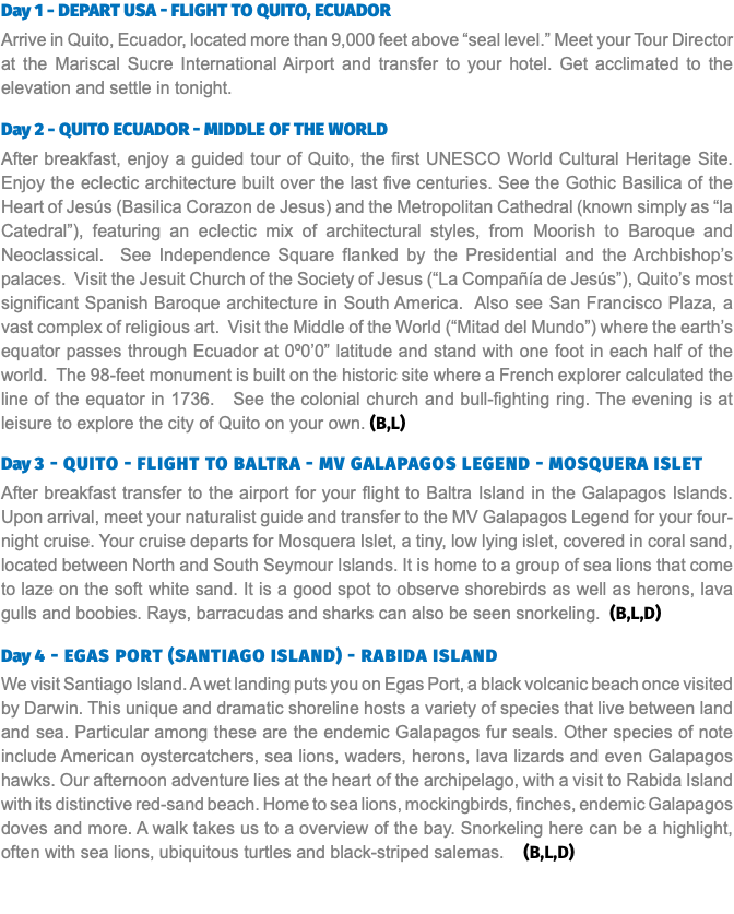 Day 1 - Depart USA - Flight to Quito, Ecuador Arrive in Quito, Ecuador, located more than 9,000 feet above “seal level.” Meet your Tour Director at the Mariscal Sucre International Airport and transfer to your hotel. Get acclimated to the elevation and settle in tonight. Day 2 - Quito Ecuador - Middle of the World After breakfast, enjoy a guided tour of Quito, the first UNESCO World Cultural Heritage Site. Enjoy the eclectic architecture built over the last five centuries. See the Gothic Basilica of the Heart of Jesús (Basilica Corazon de Jesus) and the Metropolitan Cathedral (known simply as “la Catedral”), featuring an eclectic mix of architectural styles, from Moorish to Baroque and Neoclassical. See Independence Square flanked by the Presidential and the Archbishop’s palaces. Visit the Jesuit Church of the Society of Jesus (“La Compañía de Jesús”), Quito’s most significant Spanish Baroque architecture in South America. Also see San Francisco Plaza, a vast complex of religious art. Visit the Middle of the World (“Mitad del Mundo”) where the earth’s equator passes through Ecuador at 0º0’0” latitude and stand with one foot in each half of the world. The 98-feet monument is built on the historic site where a French explorer calculated the line of the equator in 1736. See the colonial church and bull-fighting ring. The evening is at leisure to explore the city of Quito on your own. (B,L) Day 3 - Quito - Flight to Baltra - MV Galapagos Legend - Mosquera Islet After breakfast transfer to the airport for your flight to Baltra Island in the Galapagos Islands. Upon arrival, meet your naturalist guide and transfer to the MV Galapagos Legend for your four-night cruise. Your cruise departs for Mosquera Islet, a tiny, low lying islet, covered in coral sand, located between North and South Seymour Islands. It is home to a group of sea lions that come to laze on the soft white sand. It is a good spot to observe shorebirds as well as herons, lava gulls and boobies. Rays, barracudas and sharks can also be seen snorkeling. (B,L,D) Day 4 - Egas Port (Santiago Island) - Rabida Island We visit Santiago Island. A wet landing puts you on Egas Port, a black volcanic beach once visited by Darwin. This unique and dramatic shoreline hosts a variety of species that live between land and sea. Particular among these are the endemic Galapagos fur seals. Other species of note include American oystercatchers, sea lions, waders, herons, lava lizards and even Galapagos hawks. Our afternoon adventure lies at the heart of the archipelago, with a visit to Rabida Island with its distinctive red-sand beach. Home to sea lions, mockingbirds, finches, endemic Galapagos doves and more. A walk takes us to a overview of the bay. Snorkeling here can be a highlight, often with sea lions, ubiquitous turtles and black-striped salemas. (B,L,D)