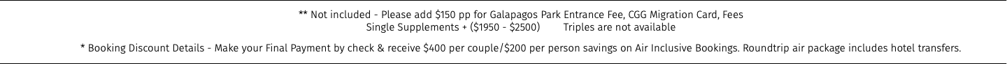 ** Not included - Please add $150 pp for Galapagos Park Entrance Fee, CGG Migration Card, Fees Single Supplements + ($1950 - $2500) Triples are not available * Booking Discount Details - Make your Final Payment by check & receive $400 per couple/$200 per person savings on Air Inclusive Bookings. Roundtrip air package includes hotel transfers.