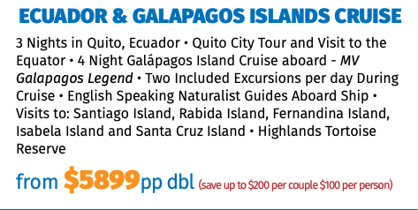 Ecuador & Galapagos Islands Cruise 3 Nights in Quito, Ecuador • Quito City Tour and Visit to the Equator • 4 Night Galápagos Island Cruise aboard - MV Galapagos Legend • Two Included Excursions per day During Cruise • English Speaking Naturalist Guides Aboard Ship • Visits to: Santiago Island, Rabida Island, Fernandina Island, Isabela Island and Santa Cruz Island • Highlands Tortoise Reserve from $5899pp dbl (save up to $200 per couple $100 per person)