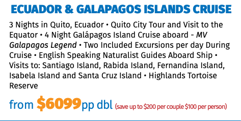 Ecuador & Galapagos Islands Cruise 3 Nights in Quito, Ecuador • Quito City Tour and Visit to the Equator • 4 Night Galápagos Island Cruise aboard - MV Galapagos Legend • Two Included Excursions per day During Cruise • English Speaking Naturalist Guides Aboard Ship • Visits to: Santiago Island, Rabida Island, Fernandina Island, Isabela Island and Santa Cruz Island • Highlands Tortoise Reserve from $6099pp dbl (save up to $200 per couple $100 per person)